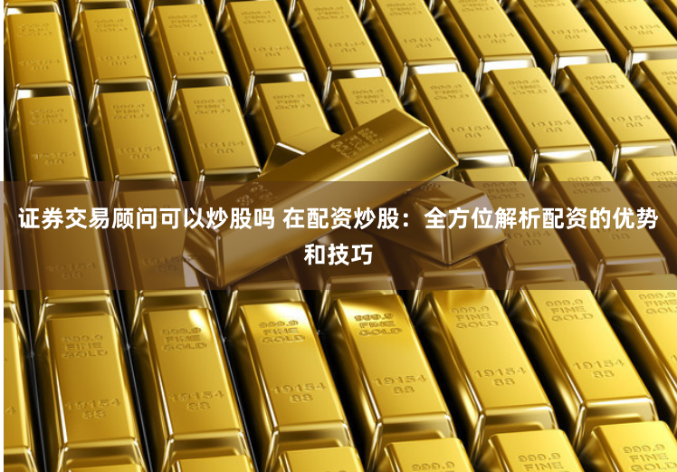 证券交易顾问可以炒股吗 在配资炒股：全方位解析配资的优势和技巧