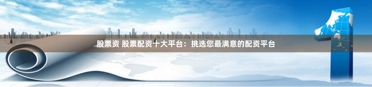 股票资 股票配资十大平台：挑选您最满意的配资平台