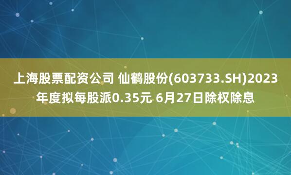 上海股票配资公司 仙鹤股份(603733.SH)2023年度拟每股派0.35元 6月27日除权除息