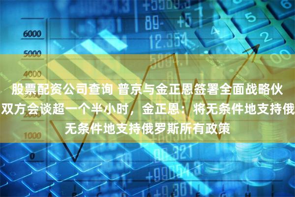 股票配资公司查询 普京与金正恩签署全面战略伙伴关系条约！双方会谈超一个半小时，金正恩：将无条件地支持俄罗斯所有政策