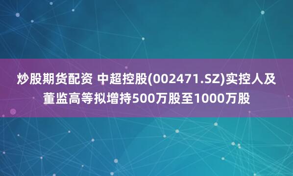 炒股期货配资 中超控股(002471.SZ)实控人及董监高等拟增持500万股至1000万股