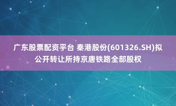 广东股票配资平台 秦港股份(601326.SH)拟公开转让所持京唐铁路全部股权