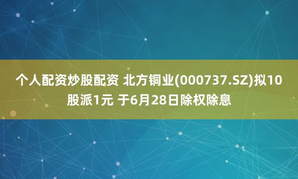 个人配资炒股配资 北方铜业(000737.SZ)拟10股派1元 于6月28日除权除息