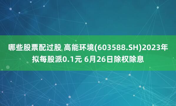 哪些股票配过股 高能环境(603588.SH)2023年拟每股派0.1元 6月26日除权除息