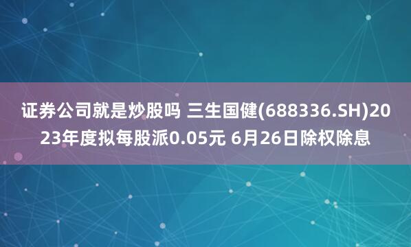 证券公司就是炒股吗 三生国健(688336.SH)2023年度拟每股派0.05元 6月26日除权除息