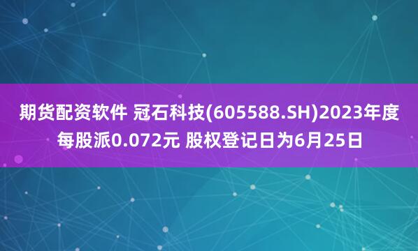 期货配资软件 冠石科技(605588.SH)2023年度每股派0.072元 股权登记日为6月25日