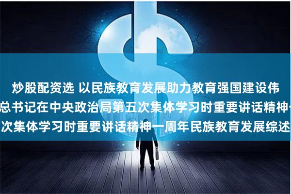 炒股配资选 以民族教育发展助力教育强国建设伟业 ——贯彻落实习近平总书记在中央政治局第五次集体学习时重要讲话精神一周年民族教育发展综述