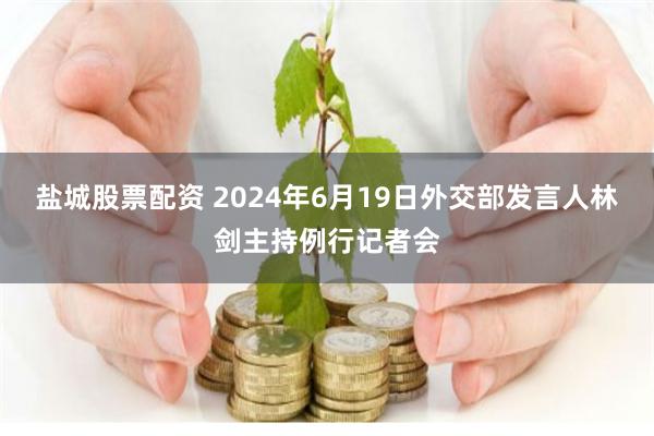 盐城股票配资 2024年6月19日外交部发言人林剑主持例行记者会