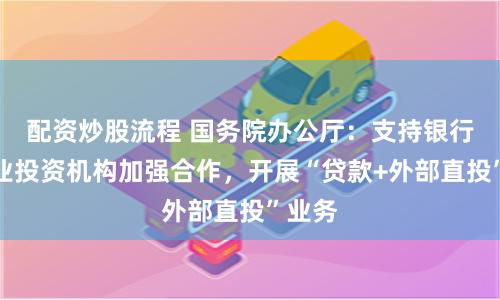 配资炒股流程 国务院办公厅：支持银行与创业投资机构加强合作，开展“贷款+外部直投”业务