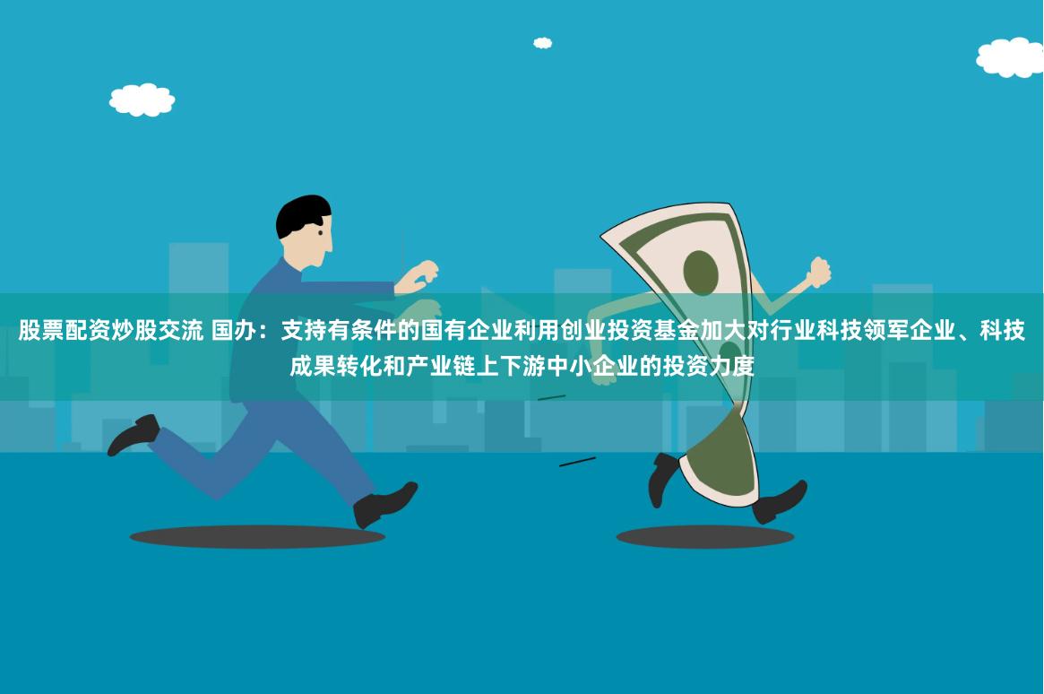股票配资炒股交流 国办：支持有条件的国有企业利用创业投资基金加大对行业科技领军企业、科技成果转化和产业链上下游中小企业的投资力度