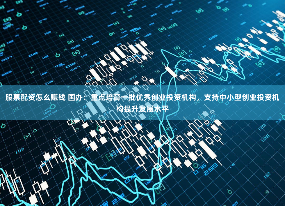 股票配资怎么赚钱 国办：重点培育一批优秀创业投资机构，支持中小型创业投资机构提升发展水平