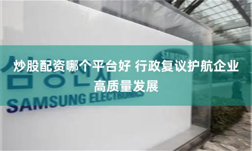 炒股配资哪个平台好 行政复议护航企业高质量发展