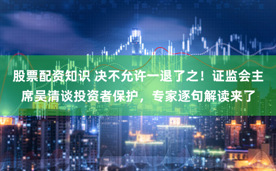 股票配资知识 决不允许一退了之！证监会主席吴清谈投资者保护，专家逐句解读来了