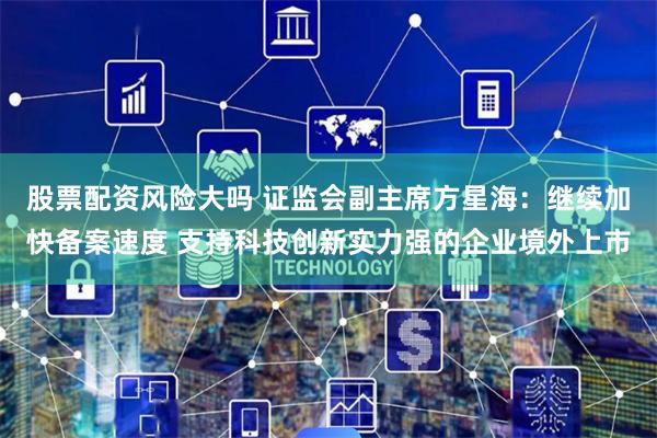 股票配资风险大吗 证监会副主席方星海：继续加快备案速度 支持科技创新实力强的企业境外上市