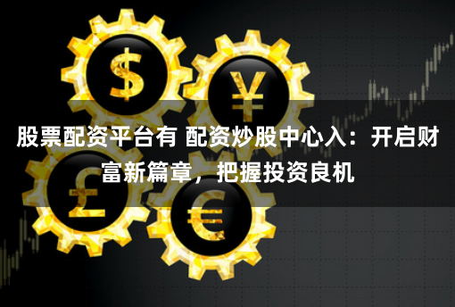 股票配资平台有 配资炒股中心入：开启财富新篇章，把握投资良机