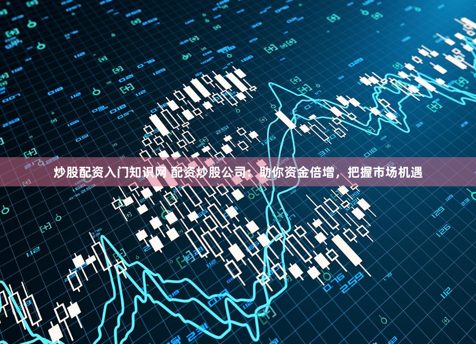 炒股配资入门知识网 配资炒股公司：助你资金倍增，把握市场机遇